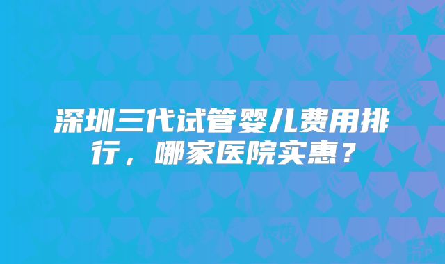 深圳三代试管婴儿费用排行,哪家医院实惠?