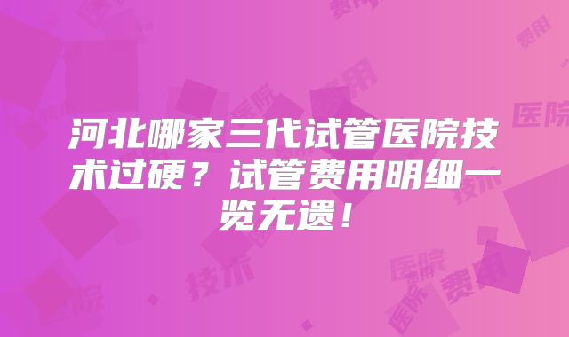 河北哪家三代试管医院技术过硬?试管费用明细一览无遗!