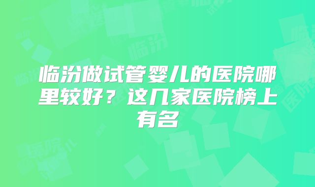 临汾做试管婴儿的医院哪里较好？这几家医院榜上有名