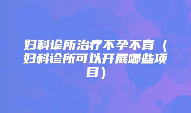 妇科诊所治疗不孕不育(妇科诊所可以开展哪些项目)
