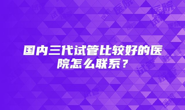 国内三代试管比较好的医院怎么联系？