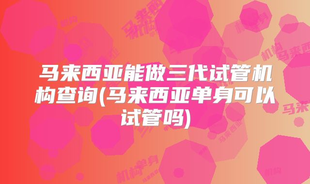 马来西亚能做三代试管机构查询(马来西亚单身可以试管吗)