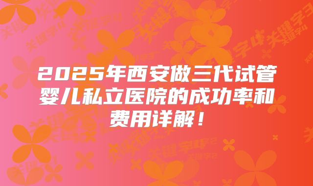 2025年西安做三代试管婴儿私立医院的成功率和费用详解!