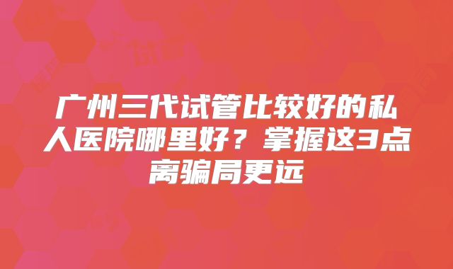 广州三代试管比较好的私人医院哪里好？掌握这3点离骗局更远