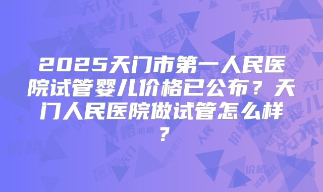 2025天门市第一人民医院试管婴儿价格已公布？天门人民医院做试管怎么样？