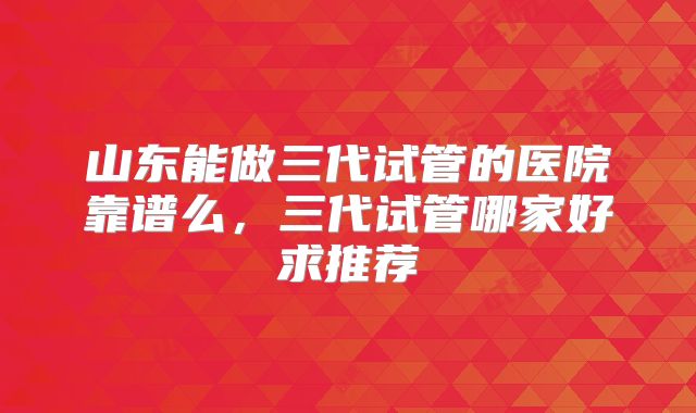 山东能做三代试管的医院靠谱么，三代试管哪家好求推荐