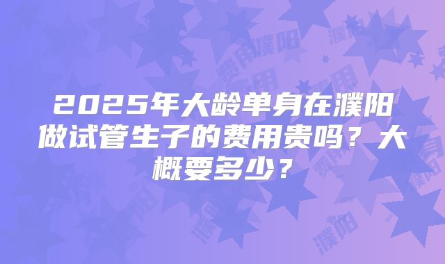 2025年大龄单身在濮阳做试管生子的费用贵吗？大概要多少？