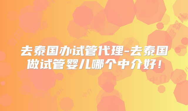 去泰国办试管代理-去泰国做试管婴儿哪个中介好！
