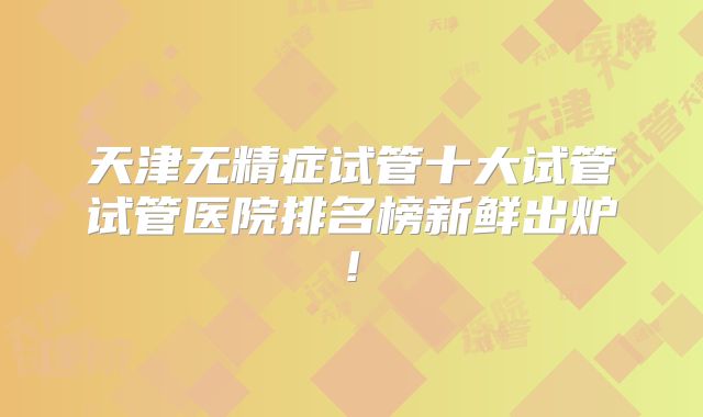 天津无精症试管十大试管试管医院排名榜新鲜出炉!