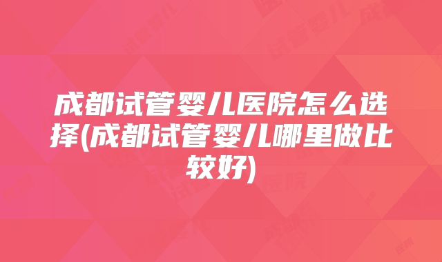 成都试管婴儿医院怎么选择(成都试管婴儿哪里做比较好)