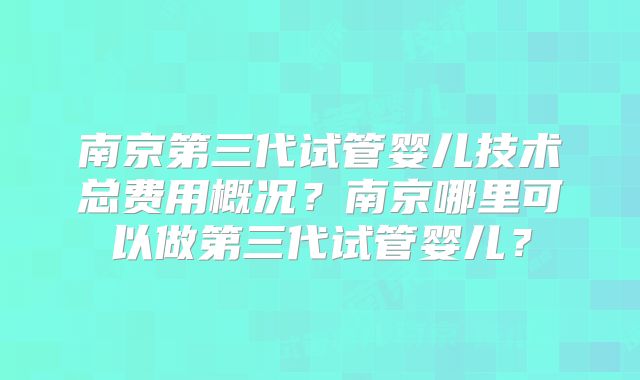 南京第三代试管婴儿技术总费用概况?南京哪里可以做第三代试管婴儿?