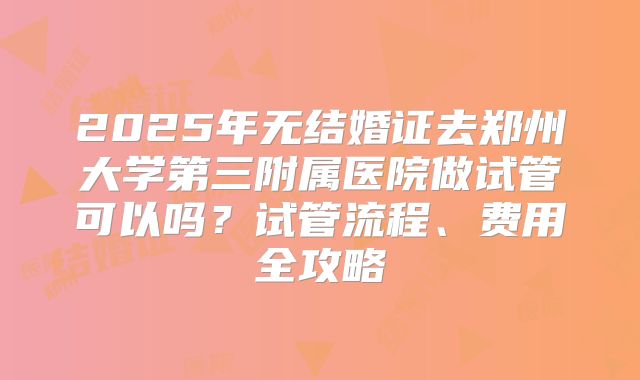 2025年无结婚证去郑州大学第三附属医院做试管可以吗？试管流程、费用全攻略