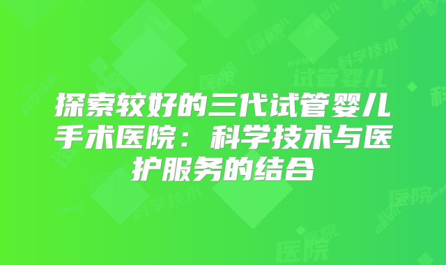 探索较好的三代试管婴儿手术医院：科学技术与医护服务的结合