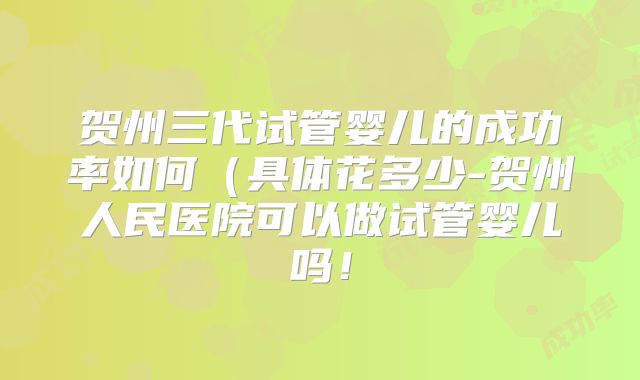 贺州三代试管婴儿的成功率如何（具体花多少-贺州人民医院可以做试管婴儿吗！