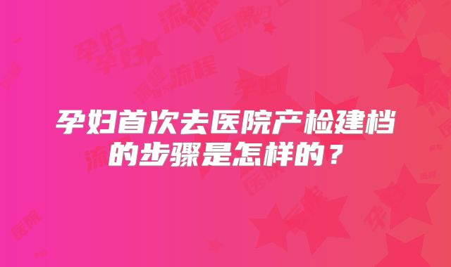 孕妇首次去医院产检建档的步骤是怎样的？