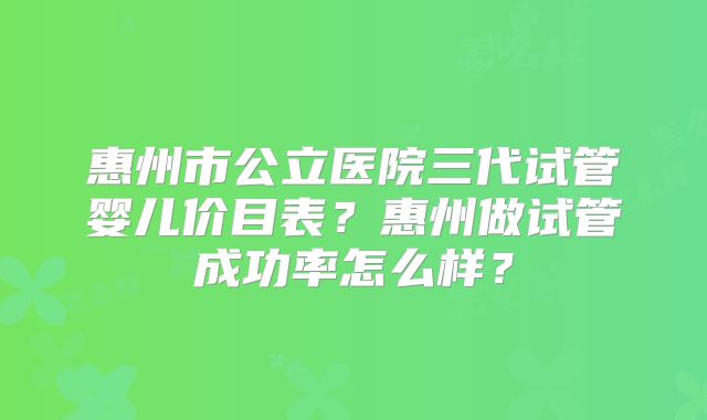 惠州市公立医院三代试管婴儿价目表？惠州做试管成功率怎么样？