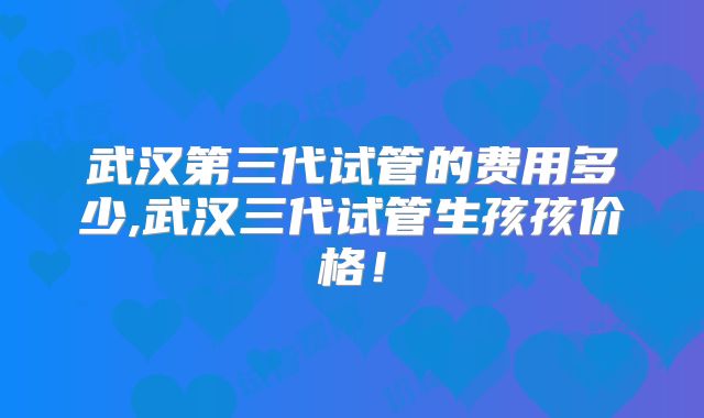 武汉第三代试管的费用多少,武汉三代试管生孩孩价格!