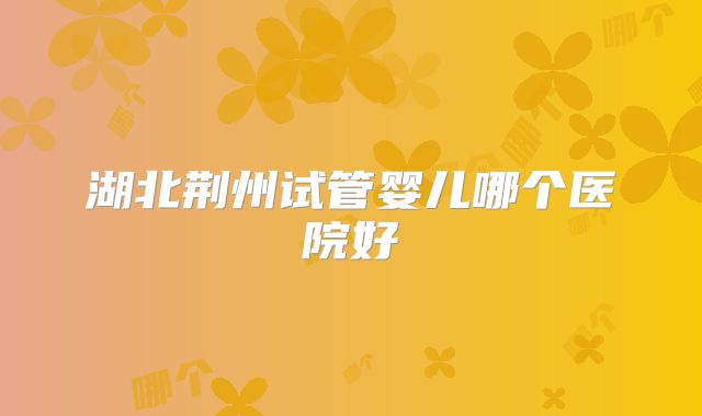 湖北荆州试管婴儿哪个医院好
