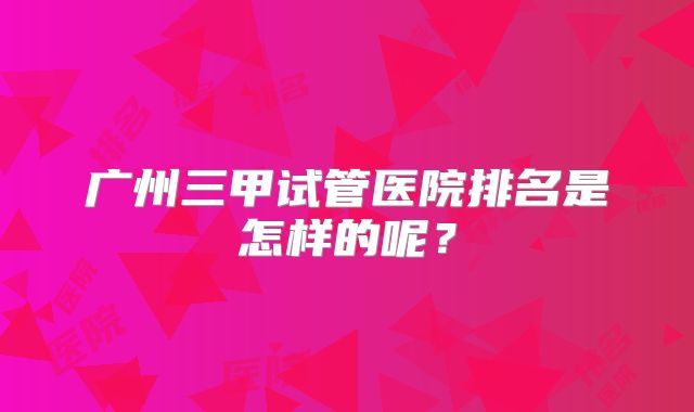 广州三甲试管医院排名是怎样的呢？