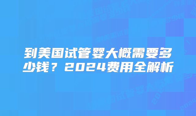到美国试管婴大概需要多少钱？2024费用全解析