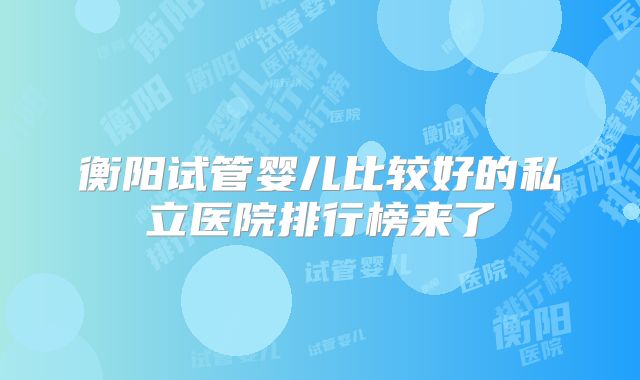 衡阳试管婴儿比较好的私立医院排行榜来了