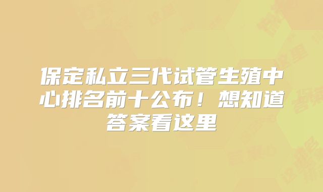 保定私立三代试管生殖中心排名前十公布！想知道答案看这里