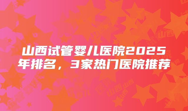 山西试管婴儿医院2025年排名，3家热门医院推荐