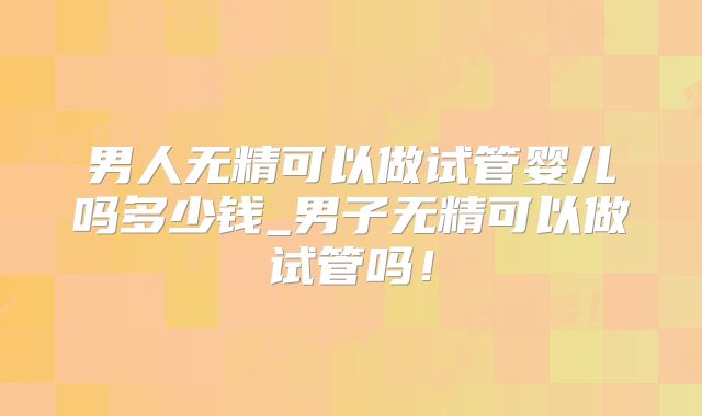 男人无精可以做试管婴儿吗多少钱_男子无精可以做试管吗！