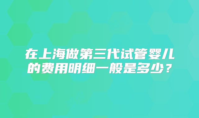 在上海做第三代试管婴儿的费用明细一般是多少？