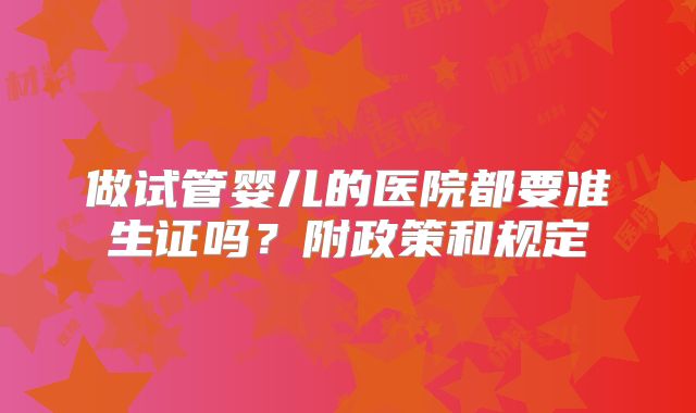 做试管婴儿的医院都要准生证吗?附政策和规定