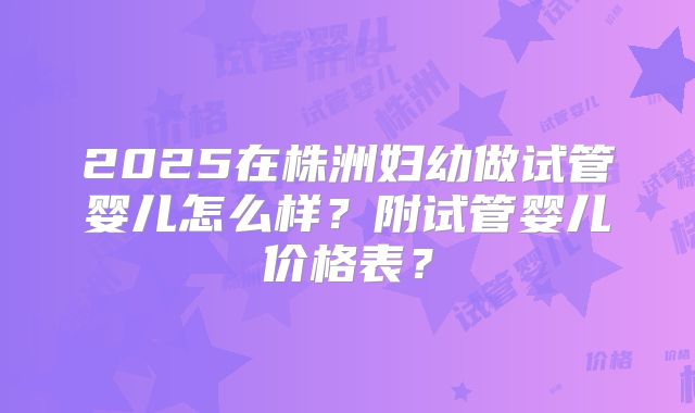 2025在株洲妇幼做试管婴儿怎么样？附试管婴儿价格表？