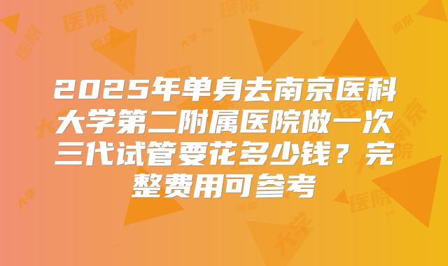 2025年单身去南京医科大学第二附属医院做一次三代试管要花多少钱?完整费用可参考