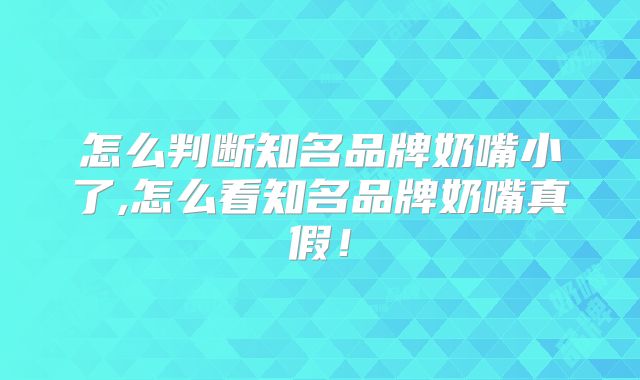 怎么判断知名品牌奶嘴小了,怎么看知名品牌奶嘴真假！