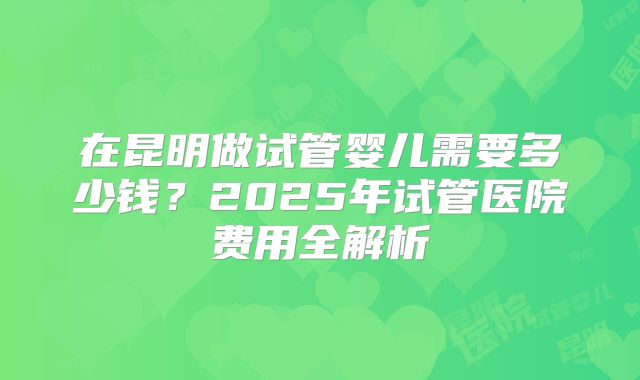 在昆明做试管婴儿需要多少钱?2025年试管医院费用全解析