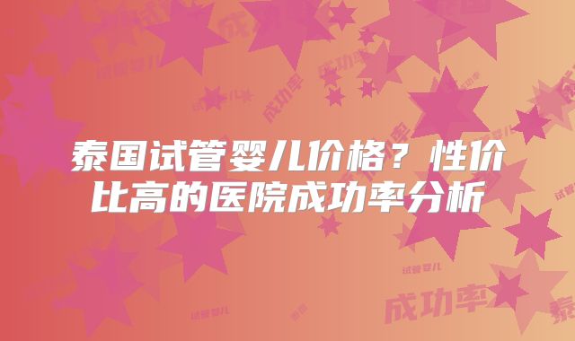 泰国试管婴儿价格?性价比高的医院成功率分析