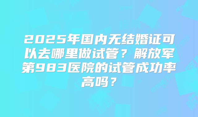 2025年国内无结婚证可以去哪里做试管？解放军第983医院的试管成功率高吗？