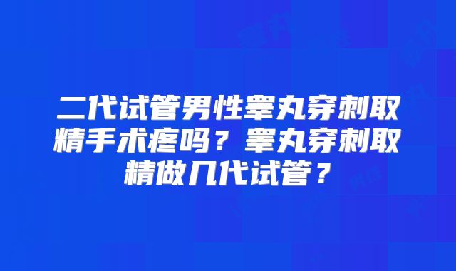 二代试管男性睾丸穿刺取精手术疼吗？睾丸穿刺取精做几代试管？
