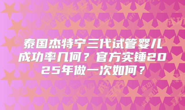 泰国杰特宁三代试管婴儿成功率几何?官方实锤2025年做一次如何?