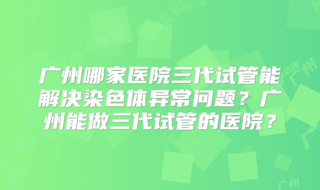 广州哪家医院三代试管能解决染色体异常问题?广州能做三代试管的医院?