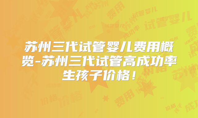 苏州三代试管婴儿费用概览-苏州三代试管高成功率生孩子价格！