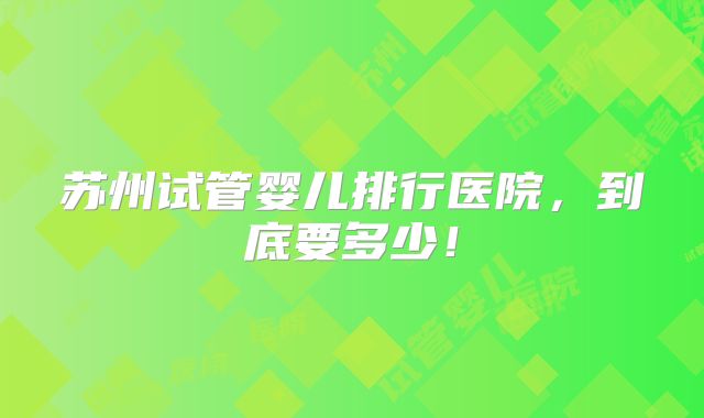 苏州试管婴儿排行医院，到底要多少！