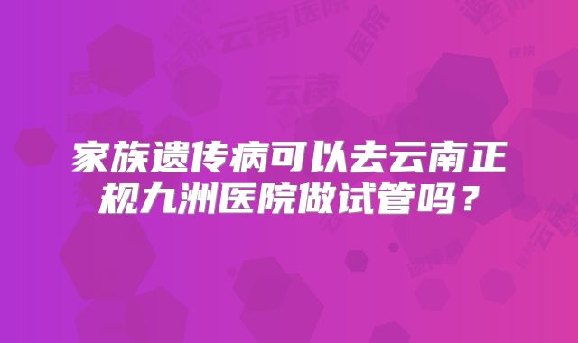 家族遗传病可以去云南正规九洲医院做试管吗？