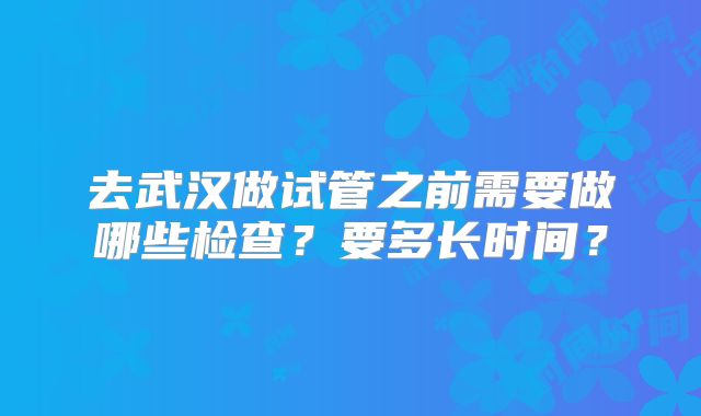 去武汉做试管之前需要做哪些检查？要多长时间？