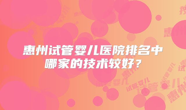 惠州试管婴儿医院排名中哪家的技术较好？