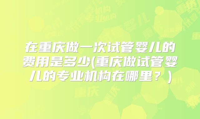 在重庆做一次试管婴儿的费用是多少(重庆做试管婴儿的专业机构在哪里？)
