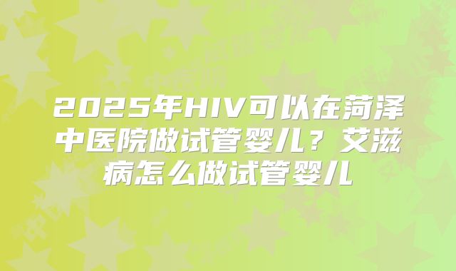 2025年HIV可以在菏泽中医院做试管婴儿?艾滋病怎么做试管婴儿