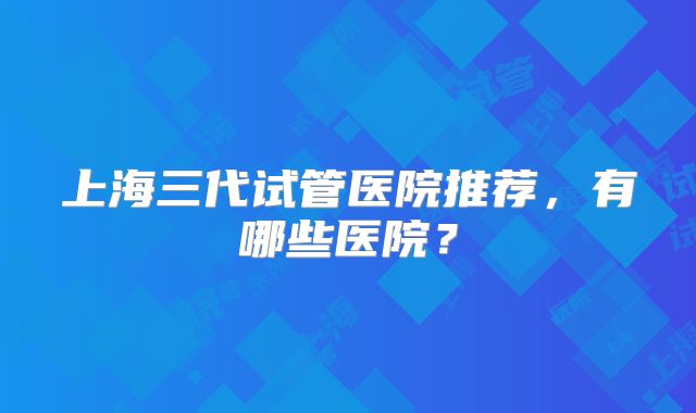 上海三代试管医院推荐,有哪些医院?