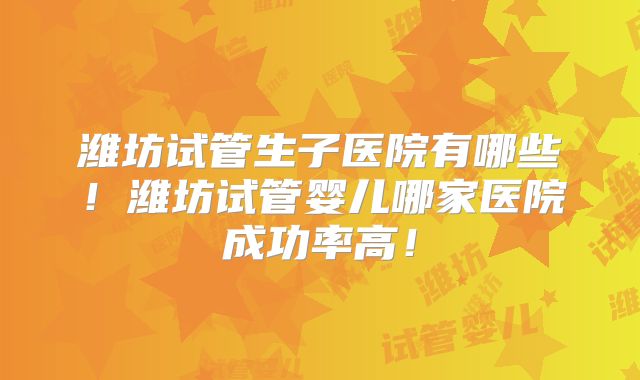潍坊试管生子医院有哪些！潍坊试管婴儿哪家医院成功率高！