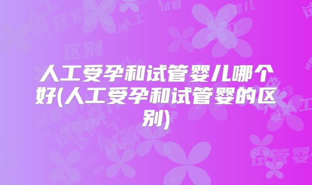 人工受孕和试管婴儿哪个好(人工受孕和试管婴的区别)