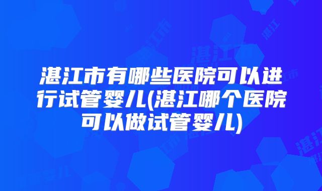 湛江市有哪些医院可以进行试管婴儿(湛江哪个医院可以做试管婴儿)